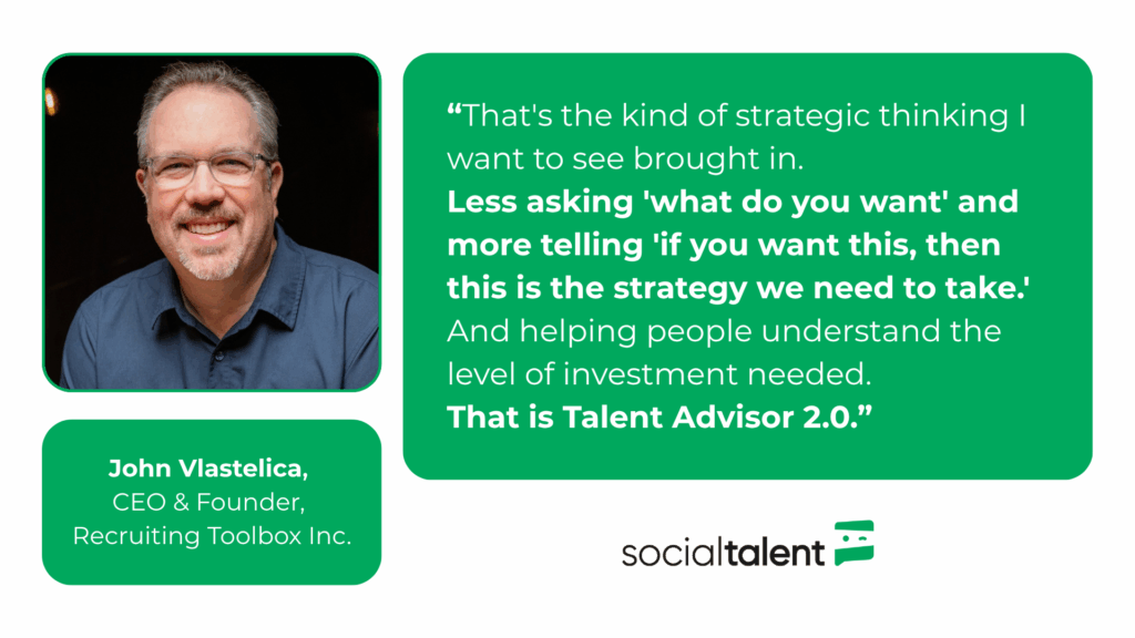 Quote: "That's the kind of strategic thinking I want to see brought in. Less asking 'what do you want' and more telling 'if you want this, then this is the strategy we need to take.' And helping people understand the level of investment needed. That is Talent Advisor 2.0." - John Vlastelica
